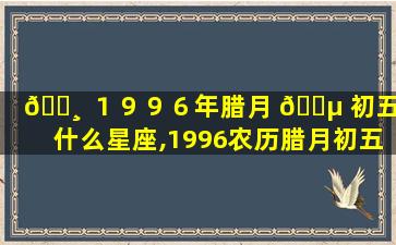 🕸 １９９６年腊月 🌵 初五是什么星座,1996农历腊月初五是什么星座